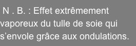 N . B. : Effet extrêmement    vaporeux du tulle de soie qui  s’envole grâce aux ondulations.