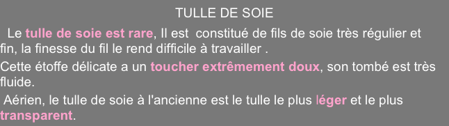 TULLE DE SOIE
  Le tulle de soie est rare, Il est  constitué de fils de soie très régulier et fin, la finesse du fil le rend difficile à travailler .
Cette étoffe délicate a un toucher extrêmement doux, son tombé est très fluide.
 Aérien, le tulle de soie à l'ancienne est le tulle le plus léger et le plus transparent.