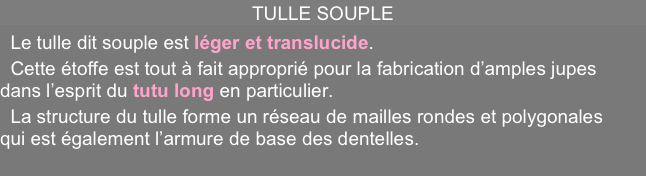TULLE SOUPLE 
  Le tulle dit souple est léger et translucide.
  Cette étoffe est tout à fait approprié pour la fabrication d’amples jupes dans l’esprit du tutu long en particulier.   
  La structure du tulle forme un réseau de mailles rondes et polygonales qui est également l’armure de base des dentelles.
