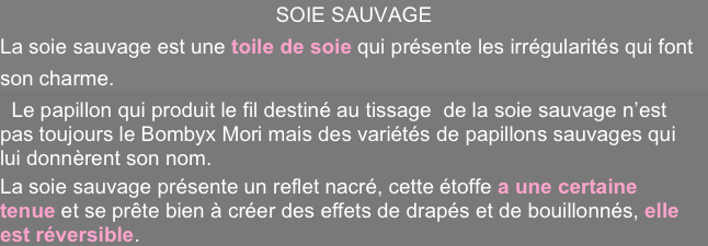 SOIE SAUVAGE
La soie sauvage est une toile de soie qui présente les irrégularités qui font son charme.
  Le papillon qui produit le fil destiné au tissage  de la soie sauvage n’est pas toujours le Bombyx Mori mais des variétés de papillons sauvages qui lui donnèrent son nom.
La soie sauvage présente un reflet nacré, cette étoffe a une certaine tenue et se prête bien à créer des effets de drapés et de bouillonnés, elle est réversible. 