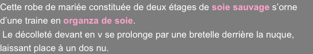 Cette robe de mariée constituée de deux étages de soie sauvage s’orne d’une traine en organza de soie.
 Le décolleté devant en v se prolonge par une bretelle derrière la nuque, laissant place à un dos nu.